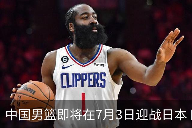 中国男篮即将在7月3日迎战日本 四场热身赛以提升实力