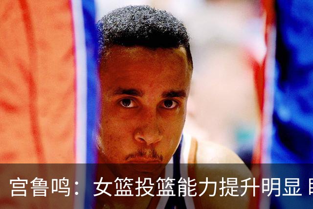 宫鲁鸣：女篮投篮能力提升明显 盼海外球员尽早归队