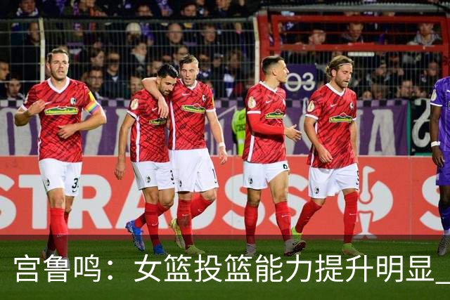 宫鲁鸣：女篮投篮能力提升明显 盼海外球员尽早归队