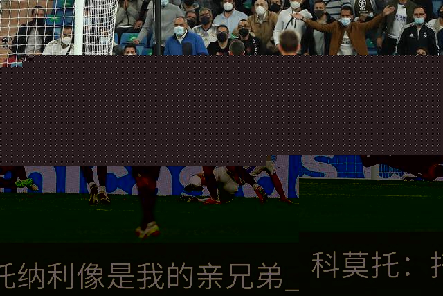 科莫托：托纳利像是我的亲兄弟 因为莫德里奇和C罗非常关注皇马